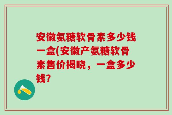 安徽氨糖软骨素多少钱一盒(安徽产氨糖软骨素售价揭晓，一盒多少钱？