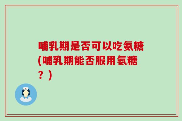 哺乳期是否可以吃氨糖(哺乳期能否服用氨糖？)
