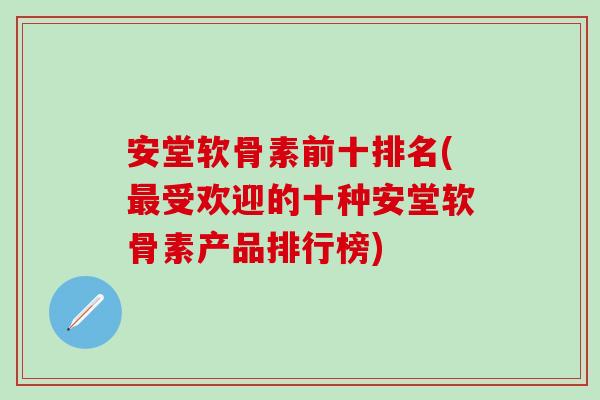 安堂软骨素前十排名(最受欢迎的十种安堂软骨素产品排行榜)