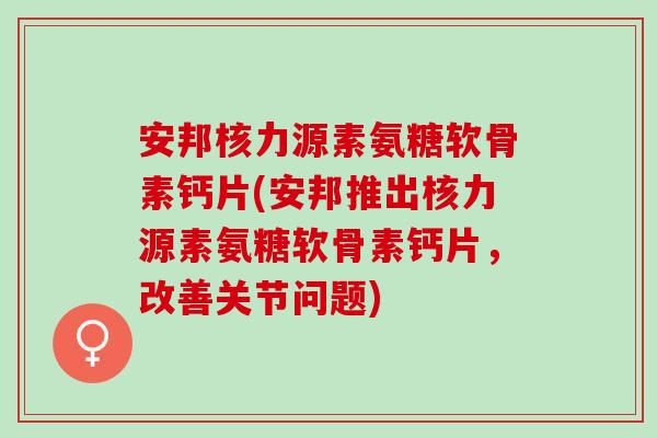 安邦核力源素氨糖软骨素钙片(安邦推出核力源素氨糖软骨素钙片，改善关节问题)