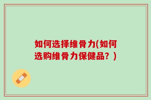 如何选择维骨力(如何选购维骨力保健品？)