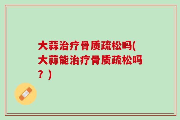大蒜治疗骨质疏松吗(大蒜能治疗骨质疏松吗？)