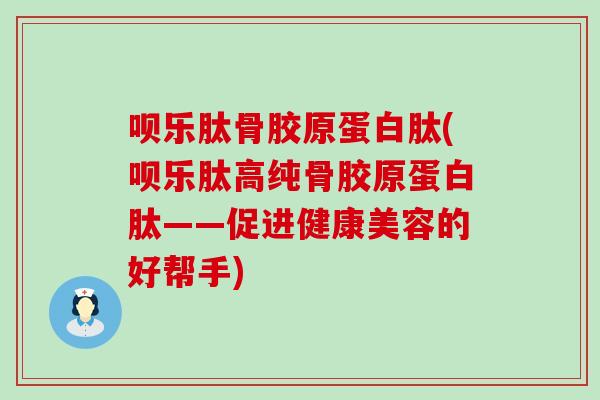 呗乐肽骨胶原蛋白肽(呗乐肽高纯骨胶原蛋白肽——促进健康美容的好帮手)