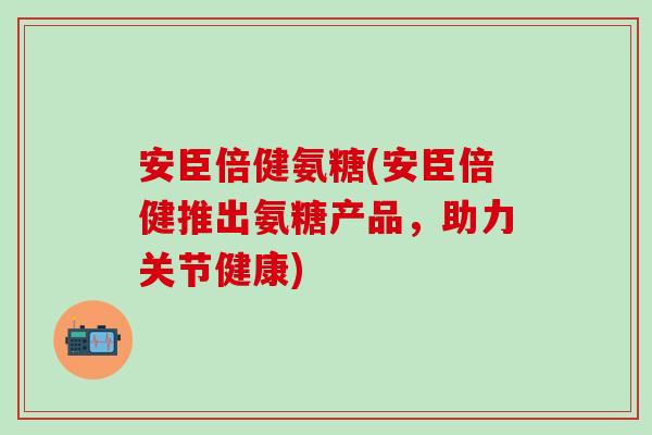 安臣倍健氨糖(安臣倍健推出氨糖产品，助力关节健康)