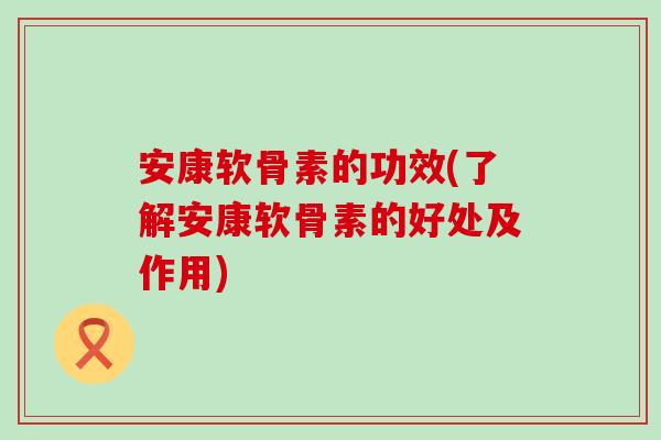 安康软骨素的功效(了解安康软骨素的好处及作用)