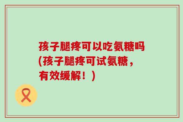 孩子腿疼可以吃氨糖吗(孩子腿疼可试氨糖，有效缓解！)