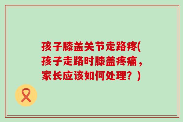 孩子膝盖关节走路疼(孩子走路时膝盖疼痛，家长应该如何处理？)
