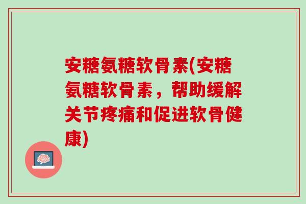 安糖氨糖软骨素(安糖氨糖软骨素，帮助缓解关节疼痛和促进软骨健康)