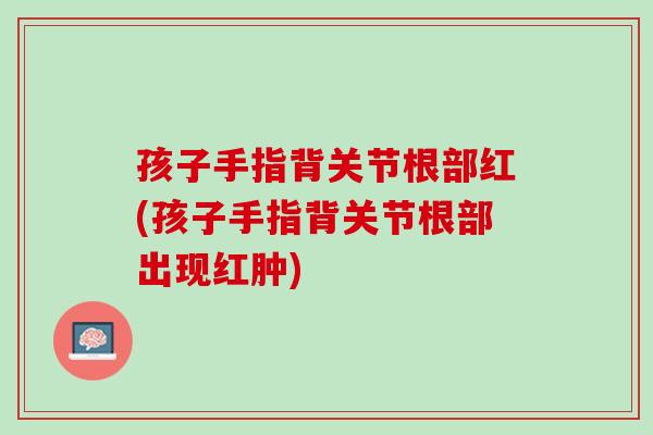 孩子手指背关节根部红(孩子手指背关节根部出现红肿)