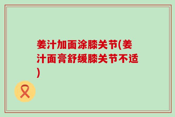姜汁加面涂膝关节(姜汁面膏舒缓膝关节不适)