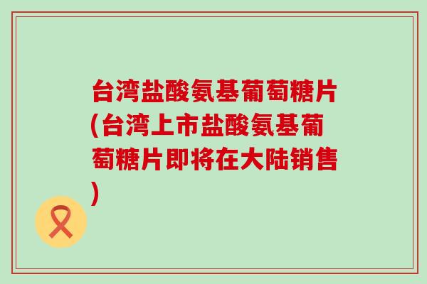 台湾盐酸氨基葡萄糖片(台湾上市盐酸氨基葡萄糖片即将在大陆销售)
