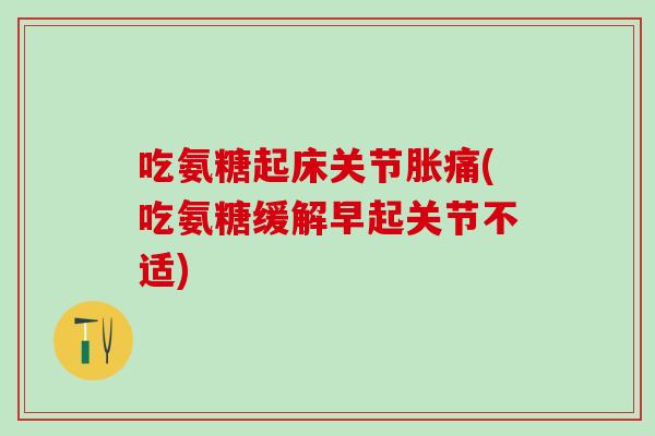 吃氨糖起床关节胀痛(吃氨糖缓解早起关节不适)