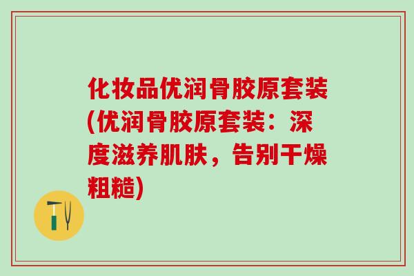 化妆品优润骨胶原套装(优润骨胶原套装：深度滋养肌肤，告别干燥粗糙)