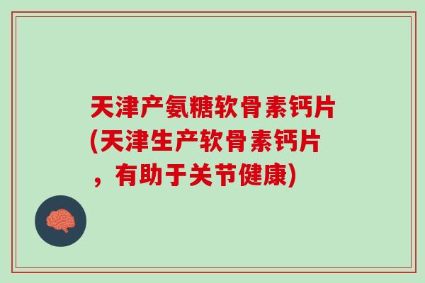 天津产氨糖软骨素钙片(天津生产软骨素钙片，有助于关节健康)