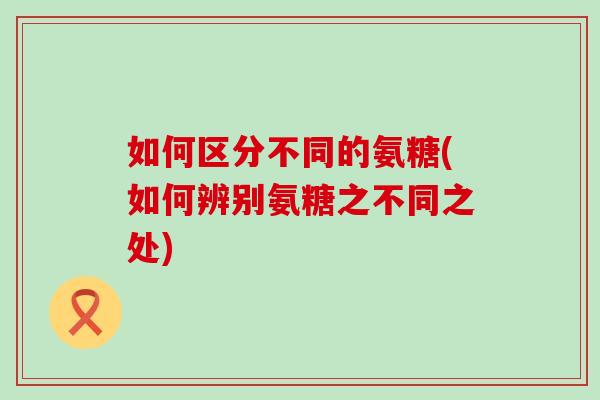 如何区分不同的氨糖(如何辨别氨糖之不同之处)