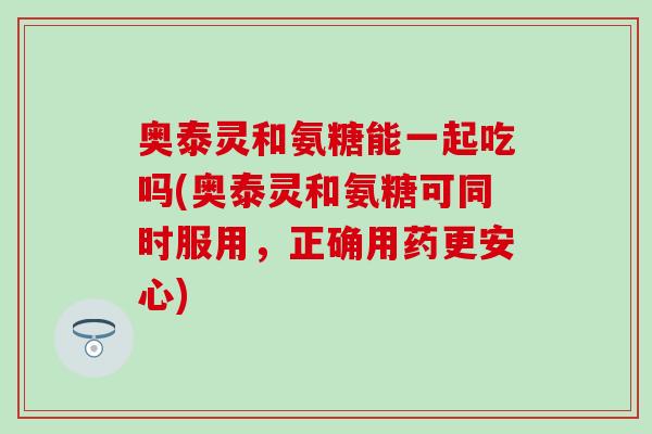 奥泰灵和氨糖能一起吃吗(奥泰灵和氨糖可同时服用，正确用药更安心)