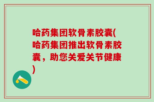 哈药集团软骨素胶囊(哈药集团推出软骨素胶囊，助您关爱关节健康)