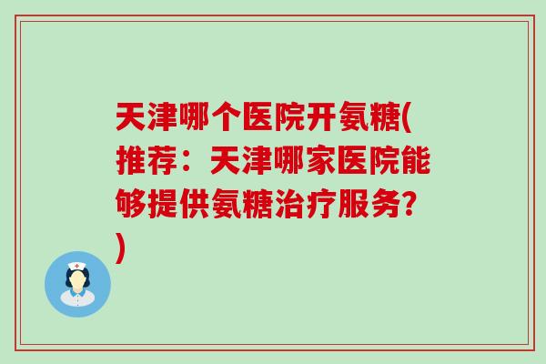 天津哪个医院开氨糖(推荐：天津哪家医院能够提供氨糖治疗服务？)