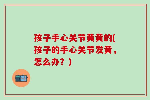 孩子手心关节黄黄的(孩子的手心关节发黄，怎么办？)