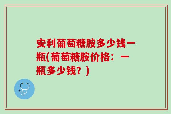 安利葡萄糖胺多少钱一瓶(葡萄糖胺价格：一瓶多少钱？)