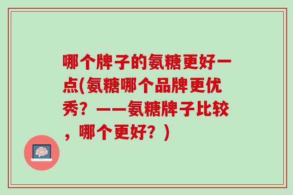 哪个牌子的氨糖更好一点(氨糖哪个品牌更优秀？——氨糖牌子比较，哪个更好？)