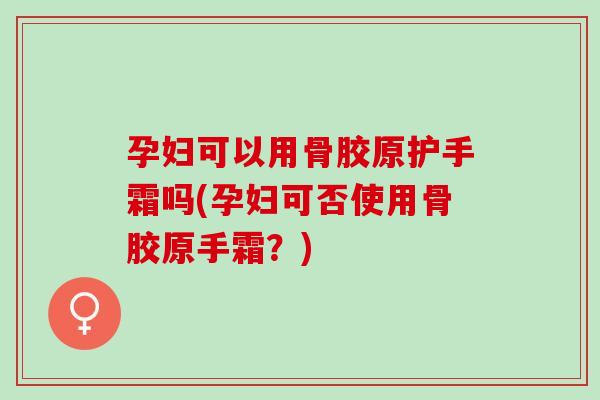 孕妇可以用骨胶原护手霜吗(孕妇可否使用骨胶原手霜？)