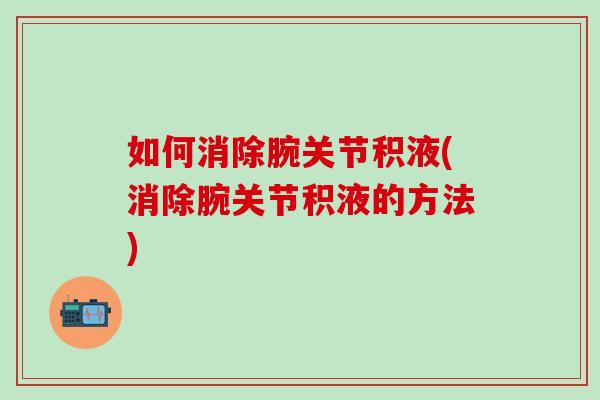 如何消除腕关节积液(消除腕关节积液的方法)