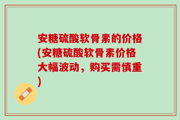 安糖硫酸软骨素的价格(安糖硫酸软骨素价格大幅波动，购买需慎重)