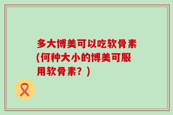 多大博美可以吃软骨素(何种大小的博美可服用软骨素？)