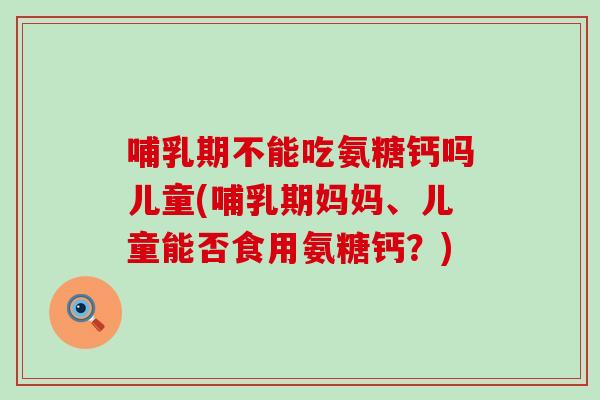 哺乳期不能吃氨糖钙吗儿童(哺乳期妈妈、儿童能否食用氨糖钙？)