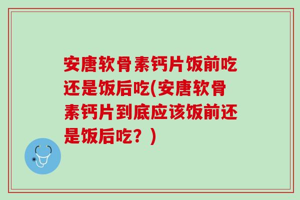 安唐软骨素钙片饭前吃还是饭后吃(安唐软骨素钙片到底应该饭前还是饭后吃？)