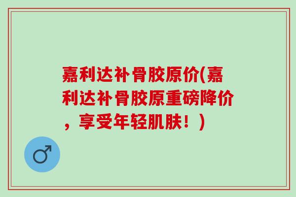 嘉利达补骨胶原价(嘉利达补骨胶原重磅降价，享受年轻肌肤！)