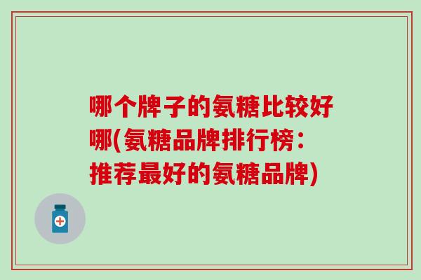 哪个牌子的氨糖比较好哪(氨糖品牌排行榜：推荐最好的氨糖品牌)