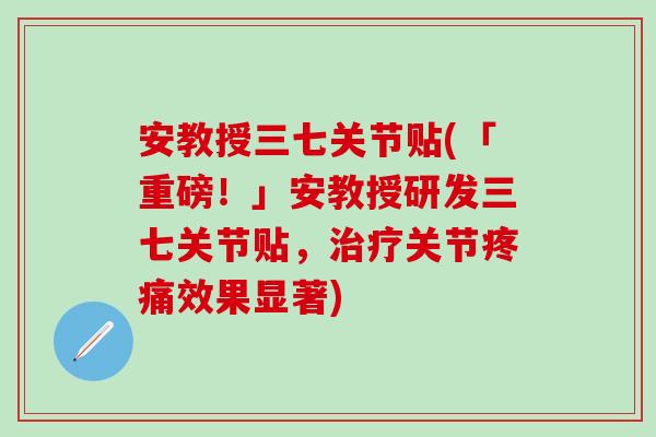 安教授三七关节贴(「重磅！」安教授研发三七关节贴，治疗关节疼痛效果显著)
