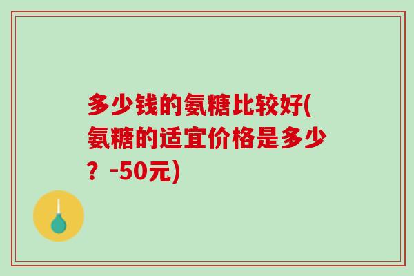 多少钱的氨糖比较好(氨糖的适宜价格是多少？-50元)