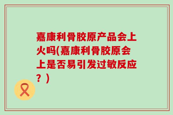 嘉康利骨胶原产品会上火吗(嘉康利骨胶原会上是否易引发过敏反应？)