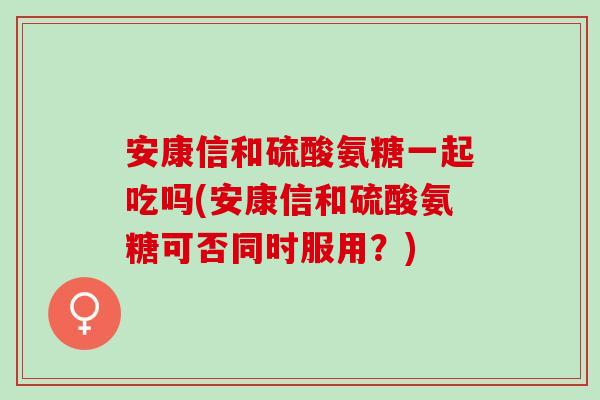 安康信和硫酸氨糖一起吃吗(安康信和硫酸氨糖可否同时服用？)