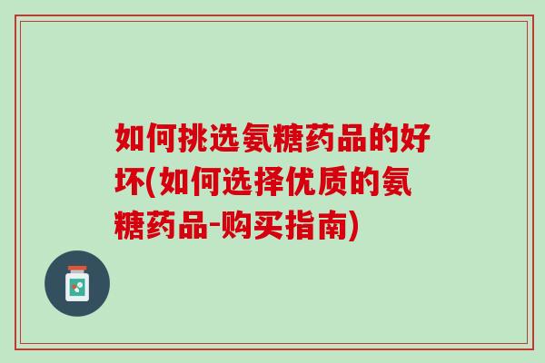 如何挑选氨糖药品的好坏(如何选择优质的氨糖药品-购买指南)