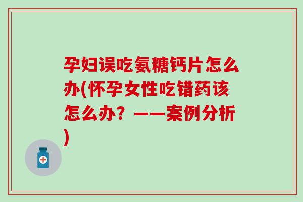 孕妇误吃氨糖钙片怎么办(怀孕女性吃错药该怎么办？——案例分析)