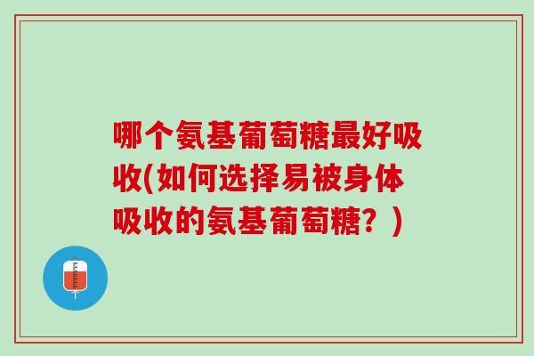 哪个氨基葡萄糖最好吸收(如何选择易被身体吸收的氨基葡萄糖？)