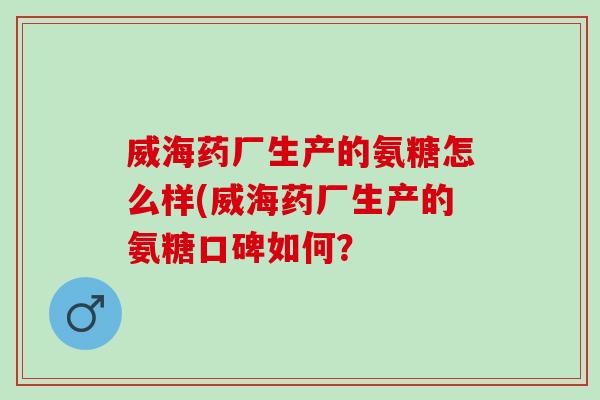 威海药厂生产的氨糖怎么样(威海药厂生产的氨糖口碑如何？