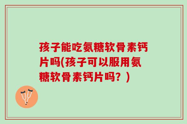 孩子能吃氨糖软骨素钙片吗(孩子可以服用氨糖软骨素钙片吗？)