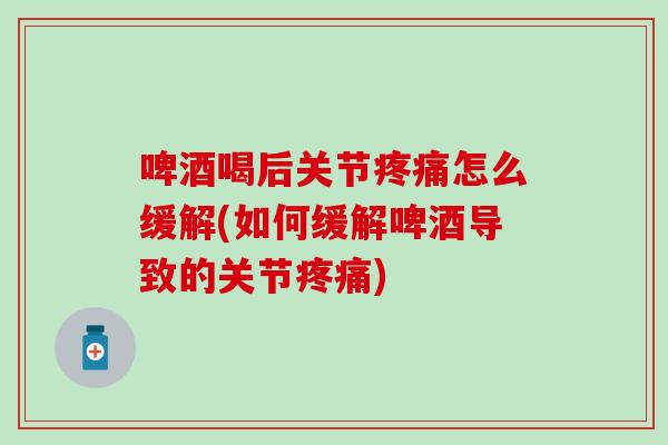 啤酒喝后关节疼痛怎么缓解(如何缓解啤酒导致的关节疼痛)