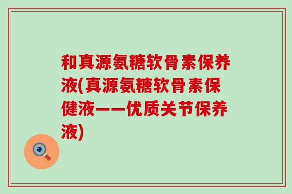 和真源氨糖软骨素保养液(真源氨糖软骨素保健液——优质关节保养液)