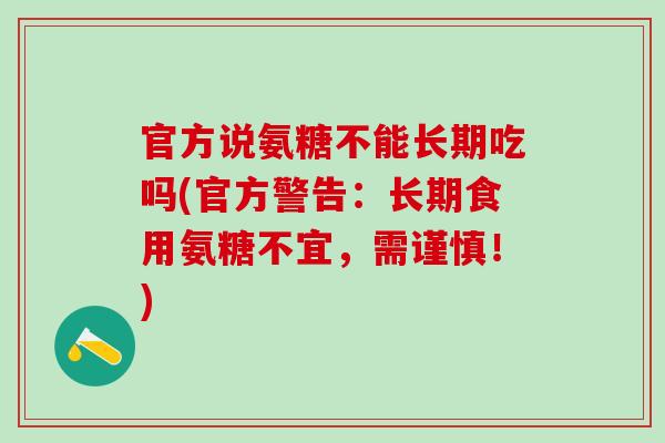 官方说氨糖不能长期吃吗(官方警告：长期食用氨糖不宜，需谨慎！)