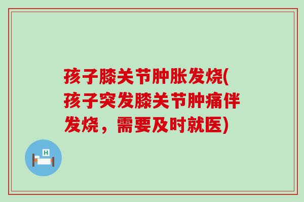 孩子膝关节肿胀发烧(孩子突发膝关节肿痛伴发烧，需要及时就医)
