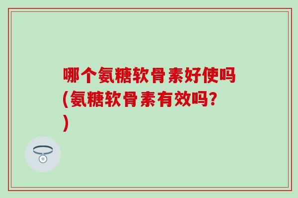 哪个氨糖软骨素好使吗(氨糖软骨素有效吗？)