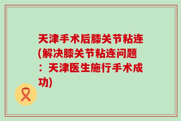 天津手术后膝关节粘连(解决膝关节粘连问题：天津医生施行手术成功)