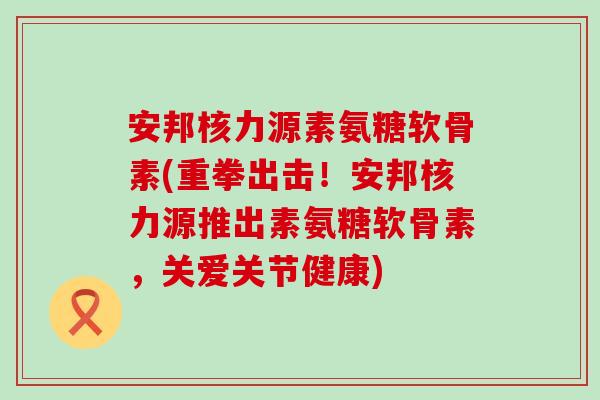 安邦核力源素氨糖软骨素(重拳出击！安邦核力源推出素氨糖软骨素，关爱关节健康)