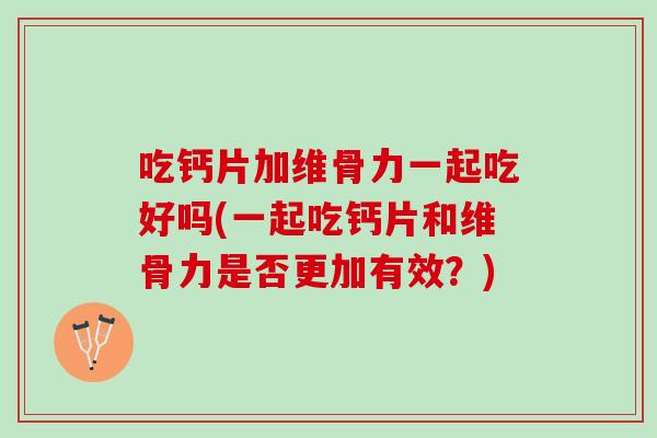 吃钙片加维骨力一起吃好吗(一起吃钙片和维骨力是否更加有效？)